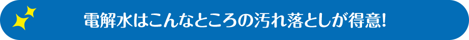 電解水はこんなところの汚れ落としが得意！