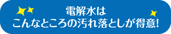 電解水はこんなところの汚れ落としが得意！