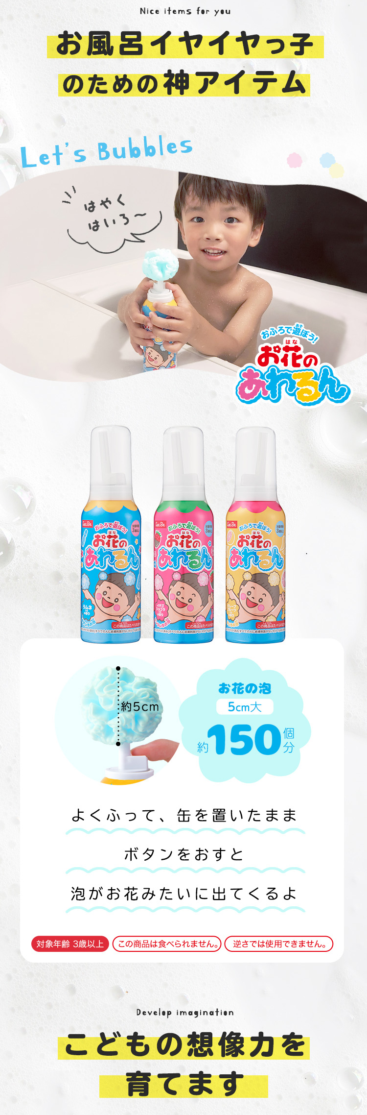 お風呂イヤイヤっ子のための神アイテムお花の泡5cm大約150個分よくふって、缶を置いたまま
ボタンをおすと泡がお花みたいに出てくるよ対象年齢 3歳以上この商品は食べられません。逆さでは使用できません。こどもの想像力を育てます