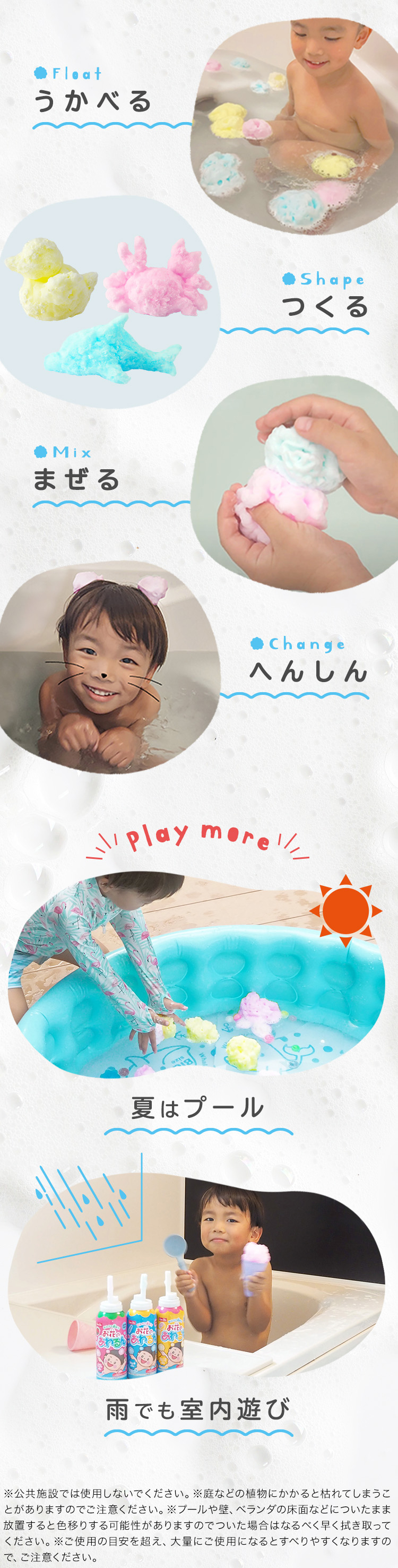 うかべる つくる まぜる へんしん 夏はプール 雨でも室内遊び※公共施設では使用しないでください。※庭などの植物にかかると枯れてしまうことがありますのでご注意ください。※プールや壁、ベランダの床面などについたまま放置すると色移りする可能性がありますのでついた場合はなるべく早く拭き取ってください。※ご使用の目安を超え、大量にご使用になるとすべりやすくなりますので、ご注意ください。