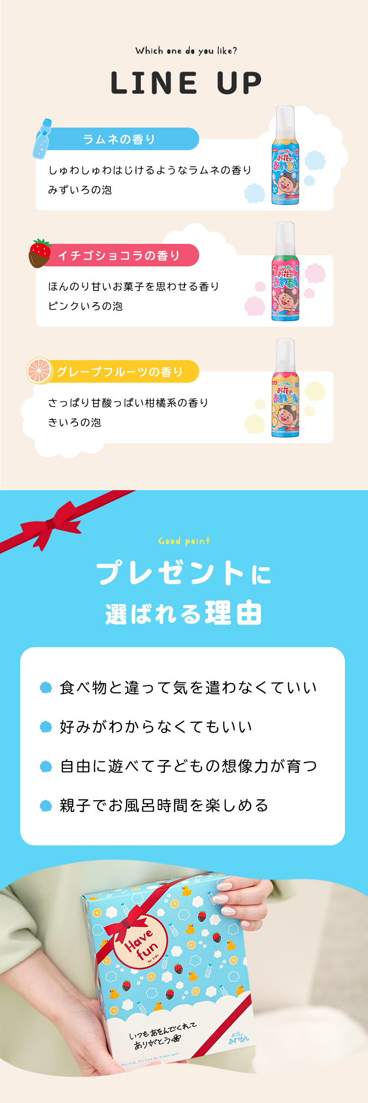 LINE UP ラムネの香り しゅわしゅわはじけるようなラムネの香り
みずいろの泡 イチゴショコラの香り ほんのり甘いお菓子を思わせる香り ピンクいろの泡 グレープフルーツの香り さっぱり甘酸っぱい柑橘系の香り
きいろの泡 プレゼントに選ばれる理由 食べ物と違って気を遣わなくていい 好みがわからなくてもいい 自由に遊べて子どもの想像力が育つ 親子でお風呂時間を楽しめる