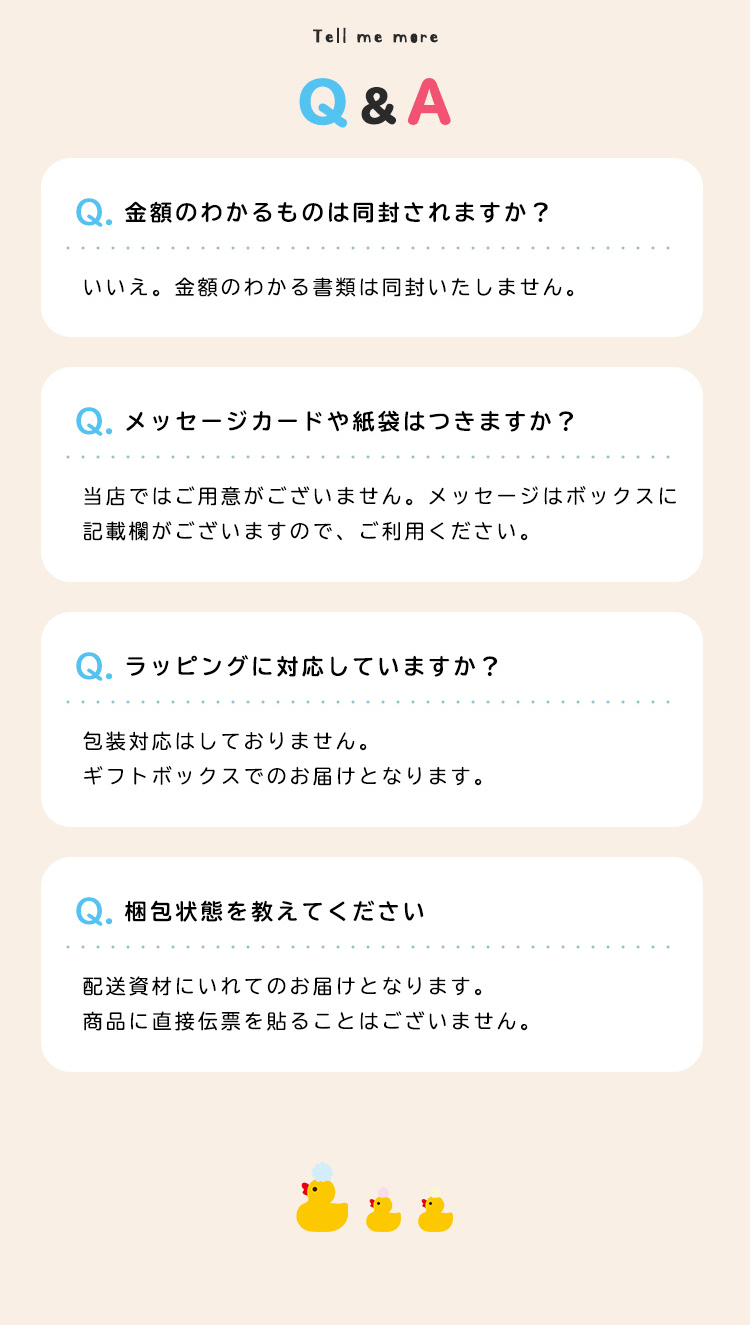 Q&A Q金額のわかるものは同封されますか？いいえ。金額のわかる書類は同封いたしません。
Qメッセージカードや紙袋はつきますか？当店ではご用意がございません。メッセージはボックスに記載欄がございますので、ご利用ください。 Qラッピングに対応していますか？包装対応はしておりません。
ギフトボックスでのお届けとなります。Q梱包状態を教えてください 配送資材にいれてのお届けとなります。
商品に直接伝票を貼ることはございません。