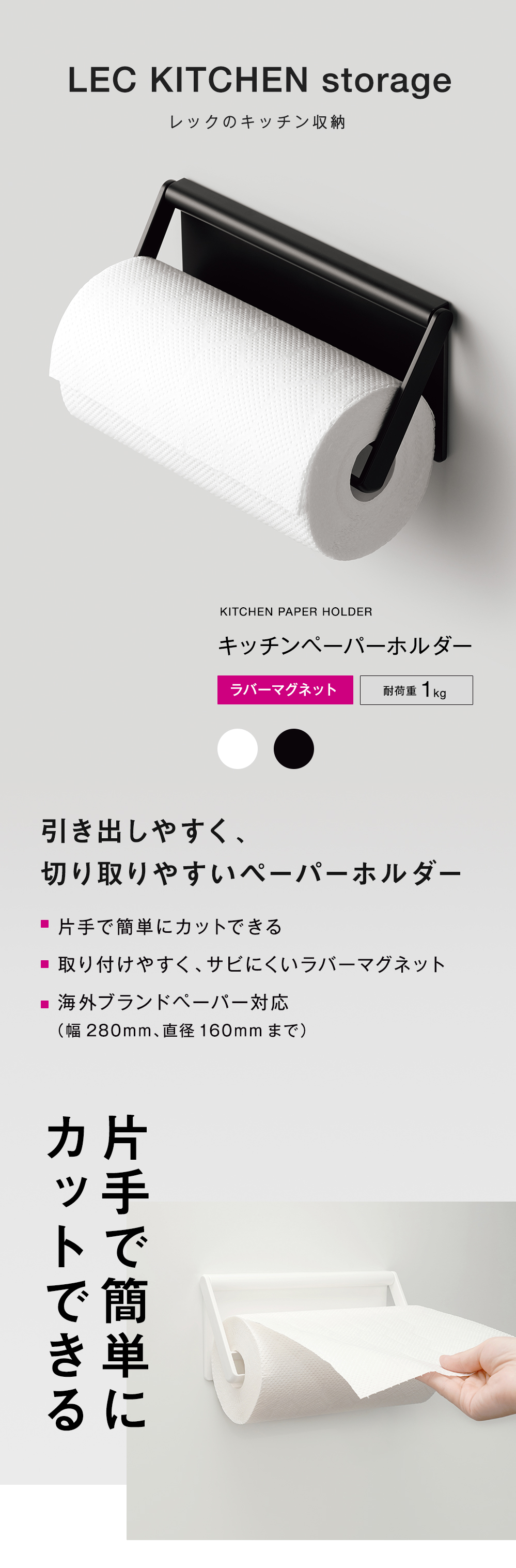 LEC KITCHEN storage
レックのキッチン収納引き出しやすく、
切り取りやすいペーパーホルダー
■ 片手で簡単にカットできる
■ 取り付けやすく、サビにくいラバーマグネット
■ 海外ブランドペーパー対応
(幅280mm、直径160mmまで）キッチンペーパーホルダーラバーマグネット耐荷重1kg
引き出しやすく、切り取りやすいペーパーホルダー