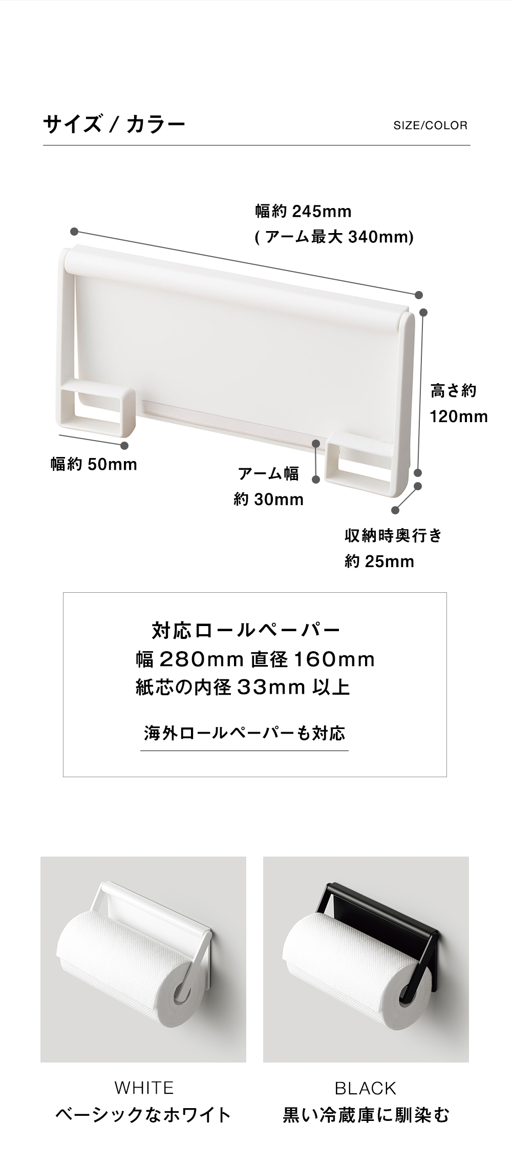 サイズ/カラーSIZE/COLOR
幅約245mm(アーム最大 340mm）高さ約120mm
対応ロールペーパー幅280mm 直径160mm
紙芯の内径 33mm以上海外ロールペーパーも対応
WHITEベーシックなホワイトBLACK黒い冷蔵庫に馴染む