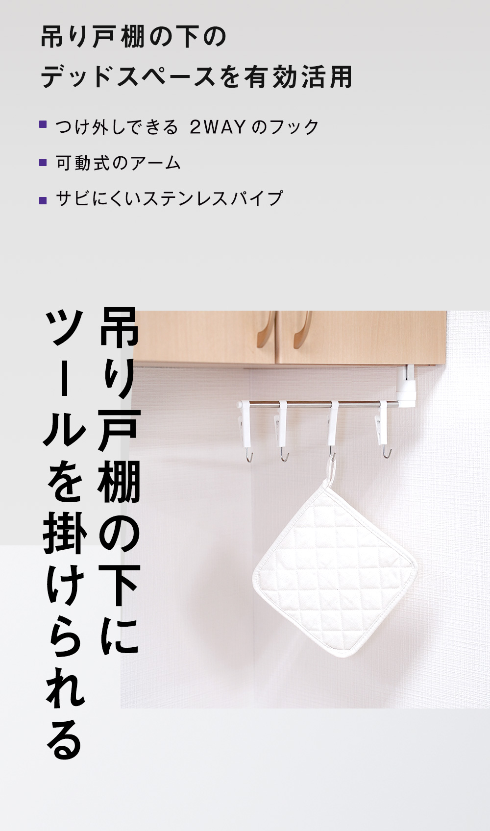 用り戸棚の下のデッドスペースを有効活用
■つけ外しできる 2WAYのフック
■ 可動式のアーム
■サビにくいステンレスパイプ