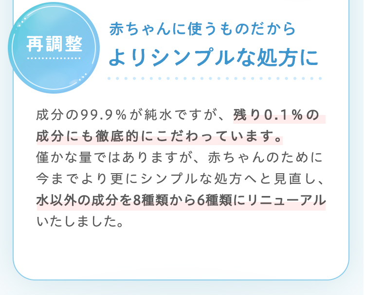 成分の99.9％が純水ですが、残り0.1％の成分にも徹底的にこだわっています。僅かな量ではありますが、赤ちゃんの
ために今までより更にシンプルな処方へと見直し、水以外の成分を8種類から6種類にリニューアルいたしました。